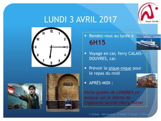 LUNDI 3 AVRIL 2017
 Rendez-vous au lycée à
6H15
 Voyage en car, ferry CALAIS-
DOUVRES, car.
 Prévoir le pique-nique pour
le repas du midi
 APRÈS-MIDI :
Visite guidée de LONDRES en
autocar sur le thème de
l’apprenti sorcier Harry Potter
C Gellee - MA Lhomet - N Miled -C Smith - A Vieux
 