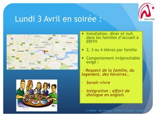 Lundi 3 Avril en soirée :
 Installation, dîner et nuit
dans les familles d’accueil à
ERITH
 2, 3 ou 4 élèves par famille
 Comportement irréprochable
exigé :
- Respect de la famille, du
logement, des horaires…
- Savoir-vivre
- Intégration : effort de
dialogue en anglais
C Gellee - MA Lhomet - N Miled -C Smith - A Vieux
 