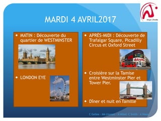 MARDI 4 AVRIL2017
 MATIN : Découverte du
quartier de WESTMINSTER
 LONDON EYE
 APRÈS-MIDI : Découverte de
Trafalgar Square, Picadilly
Circus et Oxford Street
 Croisière sur la Tamise
entre Westminster Pier et
Tower Pier.
 Dîner et nuit en famille
C Gellee - MA Lhomet - N Miled -C Smith - A Vieux
 