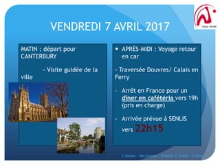 VENDREDI 7 AVRIL 2017
MATIN : départ pour
CANTERBURY
- Visite guidée de la
ville
 APRÈS-MIDI : Voyage retour
en car
- Traversée Douvres/ Calais en
Ferry
- Arrêt en France pour un
dîner en cafétéria vers 19h
(pris en charge)
- Arrivée prévue à SENLIS
vers 22h15
C Gellee - MA Lhomet - N Miled -C Smith - A Vieux
 