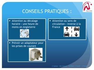CONSEILS PRATIQUES :
C Gellee - MA Lhomet - N Miled -C Smith - A Vieux
 Attention au décalage
horaire : une heure de
moins en Angleterre
 Prévoir un adaptateur pour
les prises de courant
 Attention au sens de
circulation : inverse à la
France
 