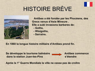 HISTOIRE BRÈVEHISTOIRE BRÈVE
Antibes a été fondée par les Phocéens, des
Grecs venus d’Asie Mineure .
Elle a subi invasions barbares de:
- Goths,
- Wisigoths,
- Sarrains.
En 1860 la longue histoire militaire d’Antibes prend fin.
Se développe le tourisme balnéaire Antibes commence
dans la station Juan-les-Pins s’étendre
Après la 1° Guerre Mondiale la ville ne cesse pas de croître
 