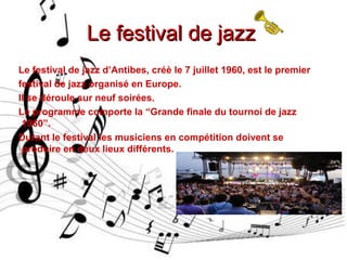 Le festival de jazzLe festival de jazz
Le festival de jazz d’Antibes, créè le 7 juillet 1960, est le premier
festival de jazz organisé en Europe.
Il se déroule sur neuf soirées.
Le programme comporte la “Grande finale du tournoi de jazz
1960”.
Durant le festival les musiciens en compétition doivent se
produire en deux lieux différents.
 