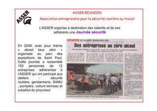 ASSER REUNION
Association entreprendre pour la sécurité routière au travail
En 2009, avec pour thème
« alcool taux zéro »
organisée au parc des
L’ASSER organise à destination des salariés et de ses
adhérents une Journée sécurité
organisée au parc des
expositions de Saint Paul.
Cette journée a ressemblé
193 personnes de 12
entreprises adhérentes à
l’ASSER qui ont participé aux
ateliers : sécurité
routière, gendarmerie, SAMU
, pompiers, voiture tonneau et
substitut du procureur.
 