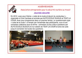 ASSER REUNION
Association entreprendre pour la sécurité routière au travail
Journée sécurité
En 2012, avec pour thème « code de la route et devoir du conducteur »
organisée à Ciné Cambaie et animée par AUTO ECOLE DIJOUX et TEAT LA
COUR. Avec pour programme dans un premier temps, un questionnaire type
« code de la route » à remplir par l’ensemble des participants, suivi d’une
correction collective sous la forme : correction d’une à deux questions par
AUTO ECOLE DIJOUX et d’un sketch de TEAT LA COUR et ainsi de suite
jusqu’à correction de toutes les questions.jusqu’à correction de toutes les questions.
 