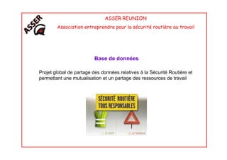 ASSER REUNION
Association entreprendre pour la sécurité routière au travail
Base de données
Projet global de partage des données relatives à la Sécurité Routière et
permettant une mutualisation et un partage des ressources de travailpermettant une mutualisation et un partage des ressources de travail
 