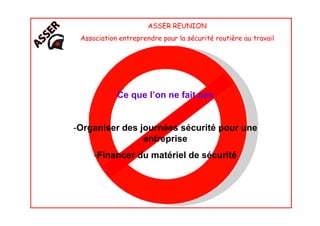 ASSER REUNION
Association entreprendre pour la sécurité routière au travail
Ce que l’on ne fait pas
-Organiser des journées sécurité pour une
entreprise
-Financer du matériel de sécurité
 