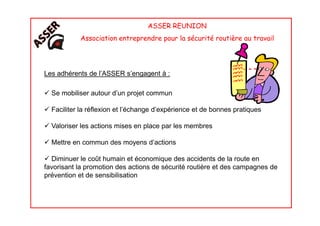 ASSER REUNION
Association entreprendre pour la sécurité routière au travail
Les adhérents de l’ASSER s’engagent à :
Se mobiliser autour d’un projet commun
Faciliter la réflexion et l’échange d’expérience et de bonnes pratiquesFaciliter la réflexion et l’échange d’expérience et de bonnes pratiques
Valoriser les actions mises en place par les membres
Mettre en commun des moyens d’actions
Diminuer le coût humain et économique des accidents de la route en
favorisant la promotion des actions de sécurité routière et des campagnes de
prévention et de sensibilisation
 