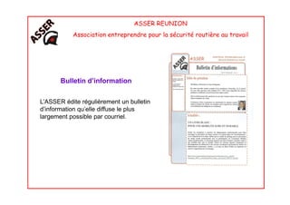 ASSER REUNION
Association entreprendre pour la sécurité routière au travail
Bulletin d’information
L’ASSER édite régulièrement un bulletinL’ASSER édite régulièrement un bulletin
d’information qu’elle diffuse le plus
largement possible par courriel.
 