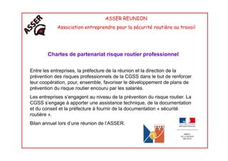 ASSER REUNION
Association entreprendre pour la sécurité routière au travail
Chartes de partenariat risque routier professionnel
Entre les entreprises, la préfecture de la réunion et la direction de la
prévention des risques professionnels de la CGSS dans le but de renforcer
leur coopération, pour, ensemble, favoriser le développement de plans deleur coopération, pour, ensemble, favoriser le développement de plans de
prévention du risque routier encouru par les salariés.
Les entreprises s’engagent au niveau de la prévention du risque routier. La
CGSS s’engage à apporter une assistance technique, de la documentation
et du conseil et la préfecture à fournir de la documentation « sécurité
routière ».
Bilan annuel lors d’une réunion de l’ASSER.
 