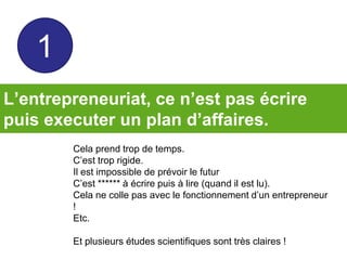 L’entrepreneuriat, ce n’est pas écrire
puis executer un plan d’affaires.
Cela prend trop de temps.
C’est trop rigide.
Il est impossible de prévoir le futur
C’est ****** à écrire puis à lire (quand il est lu).
Cela ne colle pas avec le fonctionnement d’un entrepreneur
!
Etc.
Et plusieurs études scientifiques sont très claires !
1
 