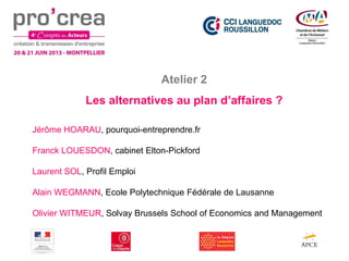 Atelier 2
Les alternatives au plan d’affaires ?
Jérôme HOARAU, pourquoi-entreprendre.fr
Franck LOUESDON, cabinet Elton-Pickford
Laurent SOL, Profil Emploi
Alain WEGMANN, Ecole Polytechnique Fédérale de Lausanne
Olivier WITMEUR, Solvay Brussels School of Economics and Management
 