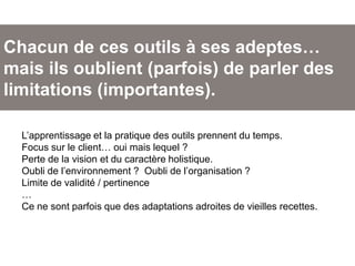 Chacun de ces outils à ses adeptes…
mais ils oublient (parfois) de parler des
limitations (importantes).
L’apprentissage et la pratique des outils prennent du temps.
Focus sur le client… oui mais lequel ?
Perte de la vision et du caractère holistique.
Oubli de l’environnement ? Oubli de l’organisation ?
Limite de validité / pertinence
…
Ce ne sont parfois que des adaptations adroites de vieilles recettes.
 