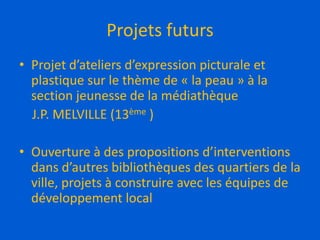 Projets futurs
• Projet d’ateliers d’expression picturale et
plastique sur le thème de « la peau » à la
section jeunesse de la médiathèque
J.P. MELVILLE (13ème )
• Ouverture à des propositions d’interventions
dans d’autres bibliothèques des quartiers de la
ville, projets à construire avec les équipes de
développement local
 