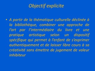 Objectif explicite
• A partir de la thématique culturelle déclinée à
la bibliothèque, combiner une approche de
l’art par l’intermédiaire du livre et une
pratique artistique selon un dispositif
spécifique qui permet à l’enfant de s’exprimer
authentiquement et de laisser libre cours à sa
créativité sans émettre de jugement de valeur
inhibiteur
 