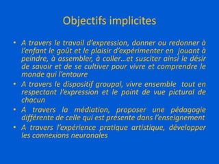 Objectifs implicites
• A travers le travail d’expression, donner ou redonner à
l’enfant le goût et le plaisir d’expérimenter en jouant à
peindre, à assembler, à coller…et susciter ainsi le désir
de savoir et de se cultiver pour vivre et comprendre le
monde qui l’entoure
• A travers le dispositif groupal, vivre ensemble tout en
respectant l’expression et le point de vue pictural de
chacun
• A travers la médiation, proposer une pédagogie
différente de celle qui est présente dans l’enseignement
• A travers l’expérience pratique artistique, développer
les connexions neuronales
 