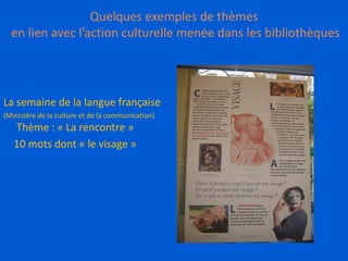 Quelques exemples de thèmes
en lien avec l’action culturelle menée dans les bibliothèques
La semaine de la langue française
(Ministère de la culture et de la communication)
Thème : « La rencontre »
10 mots dont « le visage »
 