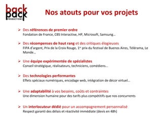Nos atouts pour vos projets Des  références de premier ordre Fondation de France, CBS Interactive, HP, Microsoft, Samsung… Des  récompenses de haut rang  et des critiques élogieuses FIPA d’argent, Prix de la Croix Rouge, 1 er  prix du festival de Buenos Aires, Télérama, Le Monde… Une  équipe expérimentée de spécialistes Conseil stratégique, réalisateurs, techniciens, comédiens… Des  technologies performantes Effets spéciaux numériques, encodage web, intégration de décor virtuel… Une  adaptabilité  à vos besoins, coûts et contraintes Une dimension humaine pour des tarifs plus compétitifs que nos concurrents Un  interlocuteur dédié  pour un accompagnement personnalisé  Respect garanti des délais et réactivité immédiate (devis en 48h) 