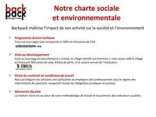Notre charte sociale et environnementale Backpack maîtrise l’impact de son activité sur la société et l’environnement Programme Action Carbone Tous nos tournages sont compensés à 100% en émissions de CO2. Aide au développement Suite au tournage du documentaire « Umoja, le village interdit aux hommes », nous avons aidé le village en finançant 300 cartes de vote, 8 kilos de perle, et le salaire annuel de l’instituteur. Choix du matériel et conditions de travail Nous privilégions les solutions non-polluantes et employons des professionnels sous le régime des intermittents du spectacle, respectant toutes les obligations juridiques et sociales. Démarche Qualité La relation client est au cœur de notre méthodologie de travail et nous tenons des indicateurs qualités. 