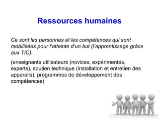 Ressources humaines

Ce sont les personnes et les compétences qui sont
mobilisées pour l’atteinte d’un but (l’apprentissage grâce
aux TIC).
(enseignants utilisateurs (novices, expérimentés,
experts), soutien technique (installation et entretien des
appareils), programmes de développement des
compétences)
 