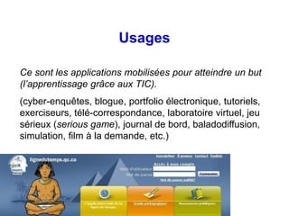 Usages

Ce sont les applications mobilisées pour atteindre un but
(l’apprentissage grâce aux TIC).
(cyber-enquêtes, blogue, portfolio électronique, tutoriels,
exerciseurs, télé-correspondance, laboratoire virtuel, jeu
sérieux (serious game), journal de bord, baladodiffusion,
simulation, film à la demande, etc.)
 