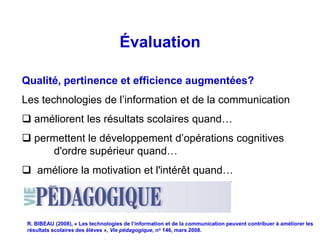 Évaluation

Qualité, pertinence et efficience augmentées?
Les technologies de l’information et de la communication
 améliorent les résultats scolaires quand…
 permettent le développement d’opérations cognitives
     d'ordre supérieur quand…
 améliore la motivation et l'intérêt quand…



 R. BIBEAU (2008), « Les technologies de l’information et de la communication peuvent contribuer à améliorer les
 résultats scolaires des élèves », Vie pédagogique, no 146, mars 2008.
 