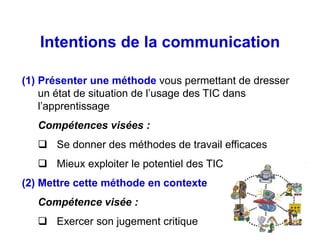 Intentions de la communication

(1) Présenter une méthode vous permettant de dresser
    un état de situation de l’usage des TIC dans
    l’apprentissage
   Compétences visées :
    Se donner des méthodes de travail efficaces
    Mieux exploiter le potentiel des TIC
(2) Mettre cette méthode en contexte
   Compétence visée :
    Exercer son jugement critique
 