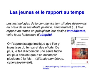 Les jeunes et le rapport au temps

Les technologies de la communication, situées désormais
au cœur de la sociabilité juvénile, affecteraient (…) leur
rapport au temps en précipitant leur désir d’immédiateté,
voire leurs fantasmes d’ubiquité.

Or l’apprentissage implique que l’on y
investisse du temps et des efforts. De
plus, le fait d’accomplir une seule tâche
est plus efficient que d’en accomplir
plusieurs à la fois… (littératie numérique,
cybercitoyenneté).
                           J. LACHANCE (2011), L’adolescence hypermoderne, PUL,
                           Québec.
 