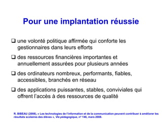 Pour une implantation réussie

 une volonté politique affirmée qui conforte les
  gestionnaires dans leurs efforts
 des ressources financières importantes et
  annuellement assurées pour plusieurs années
 des ordinateurs nombreux, performants, fiables,
  accessibles, branchés en réseau
 des applications puissantes, stables, conviviales qui
  offrent l’accès à des ressources de qualité


 R. BIBEAU (2008), « Les technologies de l’information et de la communication peuvent contribuer à améliorer les
 résultats scolaires des élèves », Vie pédagogique, no 146, mars 2008.
 