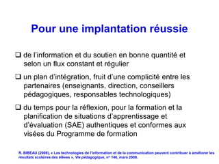 Pour une implantation réussie

 de l’information et du soutien en bonne quantité et
  selon un flux constant et régulier
 un plan d’intégration, fruit d’une complicité entre les
  partenaires (enseignants, direction, conseillers
  pédagogiques, responsables technologiques)
 du temps pour la réflexion, pour la formation et la
  planification de situations d’apprentissage et
  d’évaluation (SAE) authentiques et conformes aux
  visées du Programme de formation

 R. BIBEAU (2008), « Les technologies de l’information et de la communication peuvent contribuer à améliorer les
 résultats scolaires des élèves », Vie pédagogique, no 146, mars 2008.
 