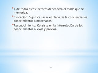 19
*Y de todos estos factores dependerá el modo que se
memoriza.
*Evocación: Significa sacar el plano de la conciencia los
conocimientos almacenados.
*Reconocimiento: Consiste en la interrelación de los
conocimientos nuevos y previos.
 