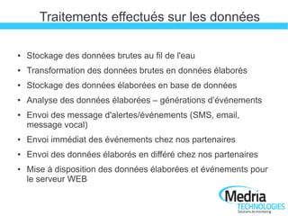 Traitements effectués sur les données

●   Stockage des données brutes au fil de l'eau
●   Transformation des données brutes en données élaborés
●   Stockage des données élaborées en base de données
●   Analyse des données élaborées – générations d’événements
●   Envoi des message d'alertes/événements (SMS, email,
    message vocal)
●   Envoi immédiat des événements chez nos partenaires
●   Envoi des données élaborés en différé chez nos partenaires
●   Mise à disposition des données élaborées et événements pour
    le serveur WEB
 