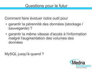 Questions pour le futur

Comment faire évoluer notre outil pour
●   garantir la pérennité des données (stockage /
    sauvegarde) ?
●   garantir la même vitesse d'accès à l'information
    malgré l'augmentation des volumes des
    données


MySQL jusqu'à quand ?
 