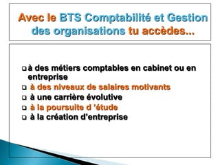 Avec le BTS Comptabilité et Gestion
  des organisations tu accèdes...


à des métiers comptables en cabinet ou en
 entreprise
 à des niveaux de salaires motivants
 à une carrière évolutive
 à la poursuite d ’étude
 à la création d’entreprise
 