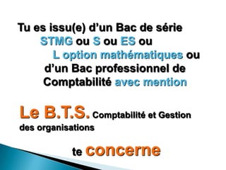 Tu es issu(e) d’un Bac de série
    STMG ou S ou ES ou
       L option mathématiques ou
     d’un Bac professionnel de
     Comptabilité avec mention

Le B.T.S. Comptabilité et Gestion
des organisations

           te concerne
 