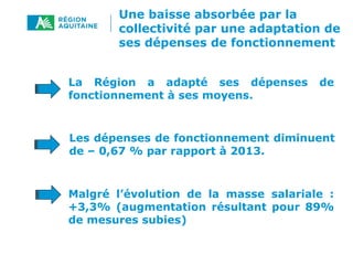 Une baisse absorbée par la
collectivité par une adaptation de
ses dépenses de fonctionnement
Les dépenses de fonctionnement diminuent
de – 0,67 % par rapport à 2013.
La Région a adapté ses dépenses de
fonctionnement à ses moyens.
Malgré l’évolution de la masse salariale :
+3,3% (augmentation résultant pour 89%
de mesures subies)
 