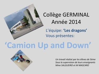 Collège GERMINAL
Année 2014
‘Camion Up and Down’
Un travail réalisé par les élèves de 5ème
Sous la supervision de leurs enseignants
Mme SALGUEIRO et M MASCARO
L’équipe: ‘Les dragons’
Vous présentes:
 