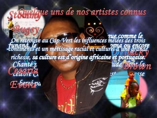Chanté par des artistes à la voix chaude, dont la
célèbre Cesaria Evora, le Cap Vert est sans cesse
bercé par une musique unique aux multiples
influences.
On retrouve au Cap-Vert les influences mêlées des trois
continents et un métissage racial et culturel d’une grande
richesse,
 
