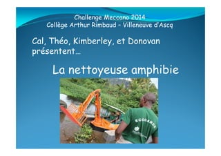 La nettoyeuse amphibie
Cal, Théo, Kimberley, et Donovan
présentent…
Challenge Meccano 2014
Collège Arthur Rimbaud – Villeneuve d’Ascq
 