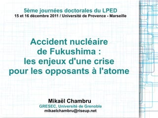 5ème journées doctorales du LPED

15 et 16 décembre 2011 / Université de Provence - Marseille

Accident nucléaire
de Fukushima :
les enjeux d'une crise
pour les opposants à l'atome

Mikaël Chambru

GRESEC, Université de Grenoble
mikaelchambru@riseup.net

 