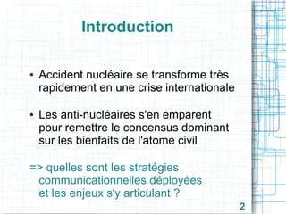 Introduction
●

●

Accident nucléaire se transforme très
rapidement en une crise internationale
Les anti-nucléaires s'en emparent
pour remettre le concensus dominant
sur les bienfaits de l'atome civil

=> quelles sont les stratégies
communicationnelles déployées
et les enjeux s'y articulant ?
2

 