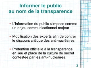 Informer le public
au nom de la transparence
●

●

●

L'information du public s'impose comme
un enjeu communicationnel majeur
Mobilisation des experts afin de contrer
le discours critique des anti-nucléaires
Prétention officielle à la transparence
en lieu et place de la culture du secret
contestée par les anti-nucléaires
3

 