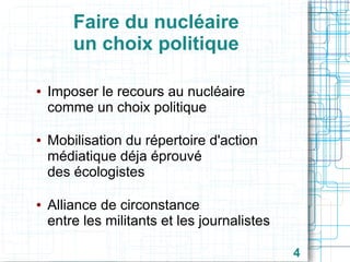 Faire du nucléaire
un choix politique
●

●

●

Imposer le recours au nucléaire
comme un choix politique
Mobilisation du répertoire d'action
médiatique déja éprouvé
des écologistes
Alliance de circonstance
entre les militants et les journalistes
4

 