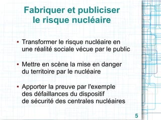 Fabriquer et publiciser
le risque nucléaire
●

●

●

Transformer le risque nucléaire en
une réalité sociale vécue par le public
Mettre en scène la mise en danger
du territoire par le nucléaire
Apporter la preuve par l'exemple
des défaillances du dispositif
de sécurité des centrales nucléaires
5

 