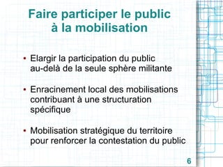 Faire participer le public
à la mobilisation
●

●

●

Elargir la participation du public
au-delà de la seule sphère militante
Enracinement local des mobilisations
contribuant à une structuration
spécifique
Mobilisation stratégique du territoire
pour renforcer la contestation du public
6

 