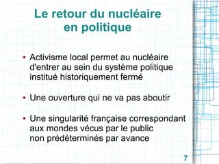 Le retour du nucléaire
en politique
●

●

●

Activisme local permet au nucléaire
d'entrer au sein du système politique
institué historiquement fermé
Une ouverture qui ne va pas aboutir
Une singularité française correspondant
aux mondes vécus par le public
non prédéterminés par avance
7

 