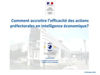 Claude ROCHET
Directeur du laboratoire de la
recherche et de la formation
19 Octobre 2011
Comment accroitre l’efficacité des actions
préfectorales en intelligence économique?
 