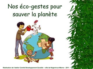 Nos éco-gestes pour sauver la planète Réalisation de l’atelier Comité Développement Durable – ville de Nogent-sur-Marne – 2011 