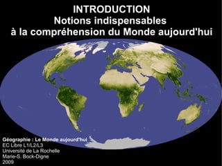 Géographie : Le Monde aujourd'hui EC Libre L1/L2/L3 Université de La Rochelle Marie-S. Bock-Digne 2009 INTRODUCTION Notions indispensables  à la compréhension du Monde aujourd'hui 