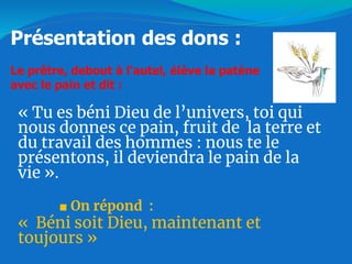 « Tu es béni Dieu de l’univers, toi qui
nous donnes ce pain, fruit de la terre et
du travail des hommes : nous te le
présentons, il deviendra le pain de la
vie ».
■ On répond :
« Béni soit Dieu, maintenant et
toujours »
Présentation des dons :
Le prêtre, debout à l'autel, élève la patène
avec le pain et dit :
 